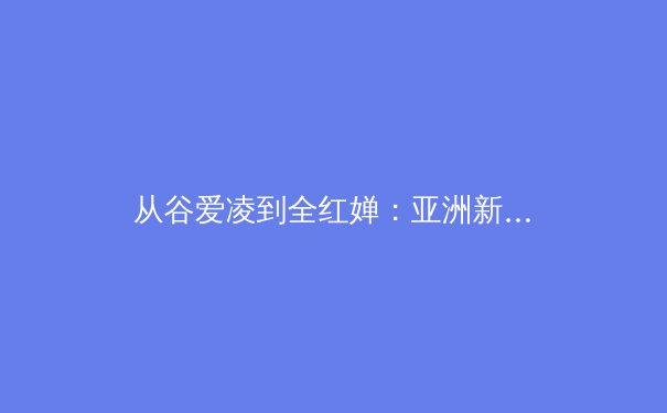 从谷爱凌到全红婵：亚洲新生代如何重塑全球体育格局
