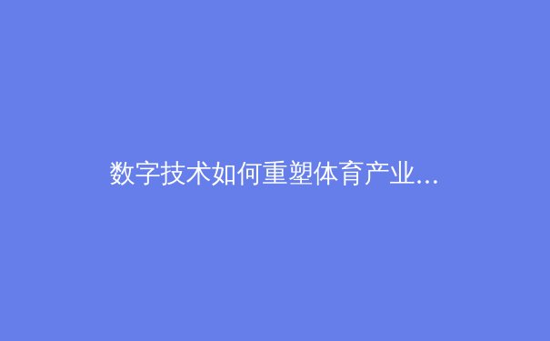 数字技术如何重塑体育产业？深度解析科技赋能下的新赛场