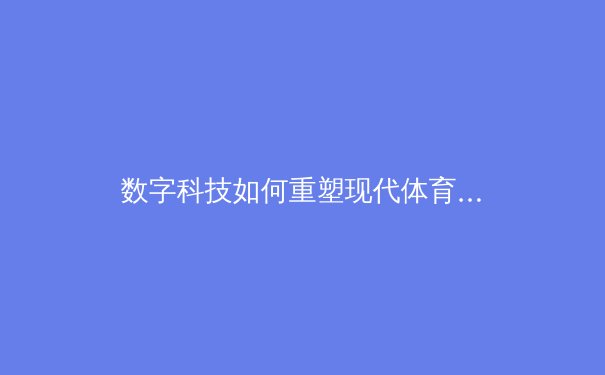 数字科技如何重塑现代体育观赛体验：从VAR到沉浸式直播的革命性变革 - 3