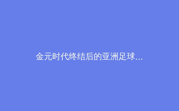 金元时代终结后的亚洲足球新格局：资本退潮与青训觉醒的博弈 - 4